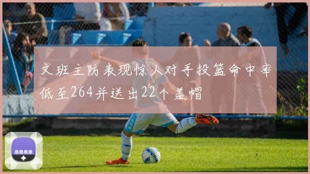 文班主防表现惊人对手投篮命中率低至264并送出22个盖帽