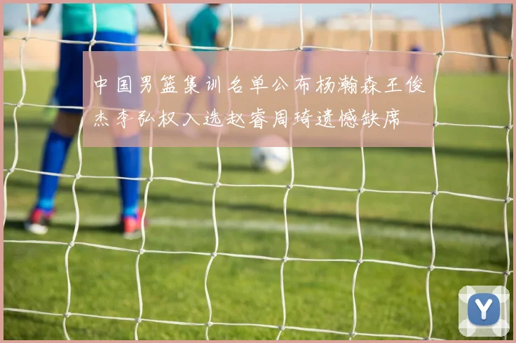 中国男篮集训名单公布杨瀚森王俊杰李弘权入选赵睿周琦遗憾缺席