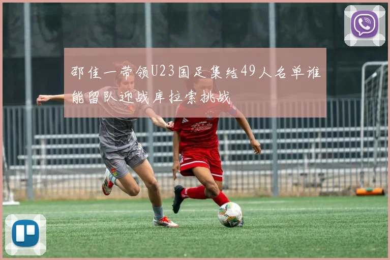 邵佳一带领U23国足集结49人名单谁能留队迎战库拉索挑战