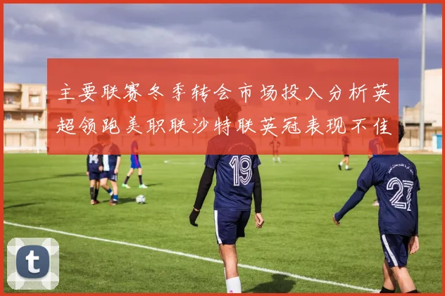 主要联赛冬季转会市场投入分析英超领跑美职联沙特联英冠表现不佳