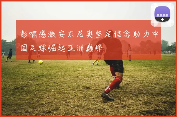彭啸感激安东尼奥坚定信念助力中国足球崛起亚洲巅峰