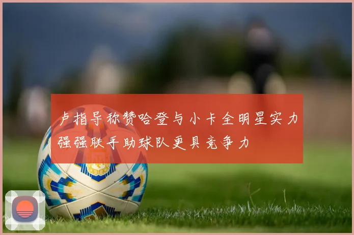 卢指导称赞哈登与小卡全明星实力强强联手助球队更具竞争力