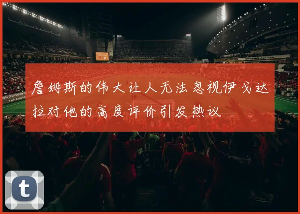 詹姆斯的伟大让人无法忽视伊戈达拉对他的高度评价引发热议