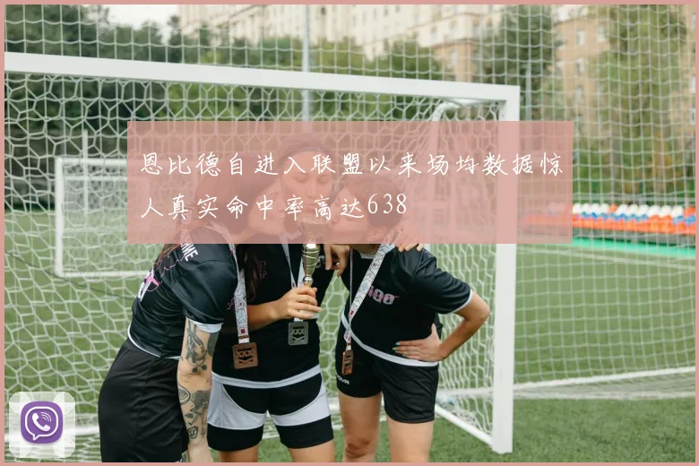 恩比德自进入联盟以来场均数据惊人真实命中率高达638