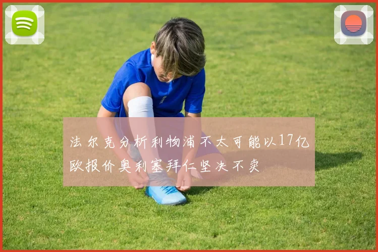 法尔克分析利物浦不太可能以17亿欧报价奥利塞拜仁坚决不卖