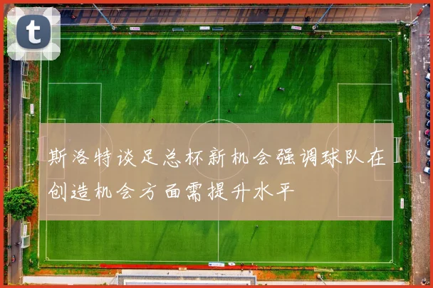 斯洛特谈足总杯新机会强调球队在创造机会方面需提升水平