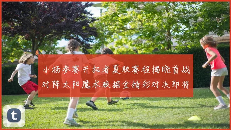 小杨参赛开拓者夏联赛程揭晓首战对阵太阳魔术狼掘金精彩对决即将开启