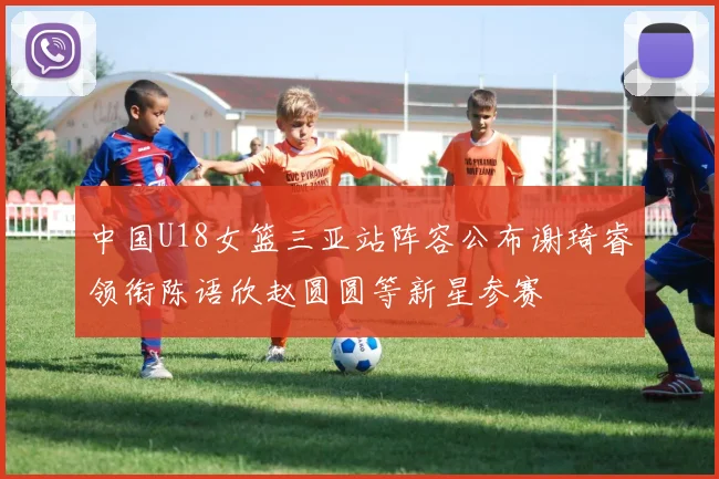 中国U18女篮三亚站阵容公布谢琦睿领衔陈语欣赵圆圆等新星参赛