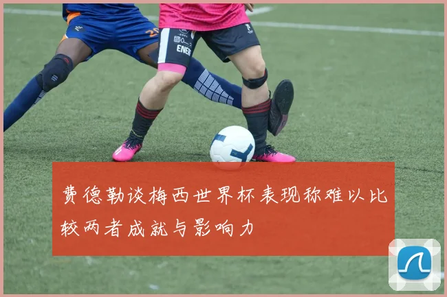 费德勒谈梅西世界杯表现称难以比较两者成就与影响力