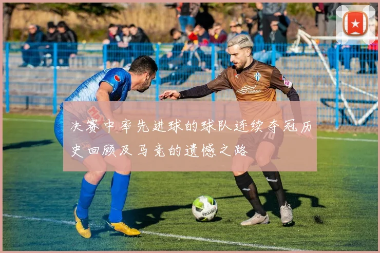 决赛中率先进球的球队连续夺冠历史回顾及马竞的遗憾之路