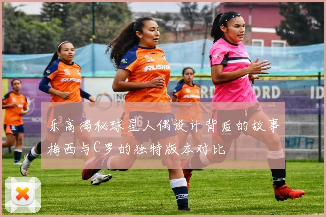 乐高揭秘球星人偶设计背后的故事梅西与C罗的独特版本对比