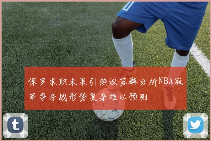 保罗求职未果引热议苏群分析NBA冠军争夺战形势复杂难以预测