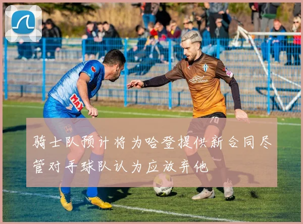 骑士队预计将为哈登提供新合同尽管对手球队认为应放弃他