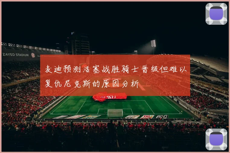 麦迪预测活塞战胜骑士晋级但难以复仇尼克斯的原因分析