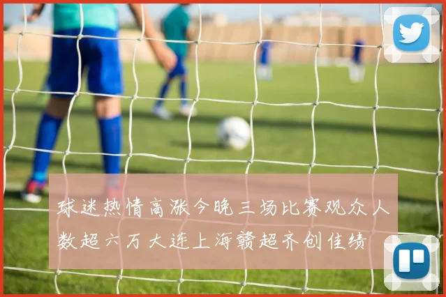 球迷热情高涨今晚三场比赛观众人数超六万大连上海赣超齐创佳绩