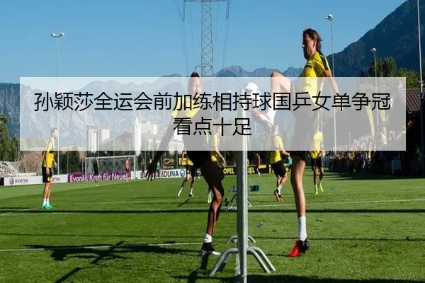 孙颖莎全运会前加练相持球国乒女单争冠看点十足 - ACMilan